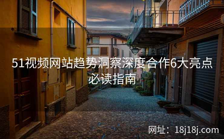 51视频网站趋势洞察深度合作6大亮点必读指南