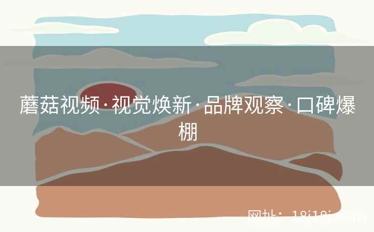 蘑菇视频·视觉焕新·品牌观察·口碑爆棚