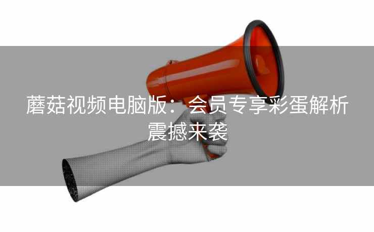 蘑菇视频电脑版：会员专享彩蛋解析震撼来袭