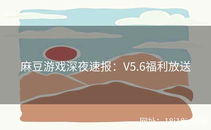 麻豆游戏深夜速报：V5.6福利放送